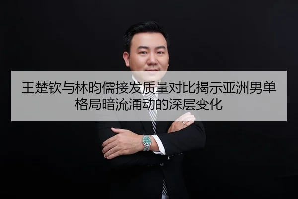 王楚钦与林昀儒接发质量对比揭示亚洲男单格局暗流涌动的深层变化