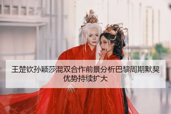王楚钦孙颖莎混双合作前景分析巴黎周期默契优势持续扩大
