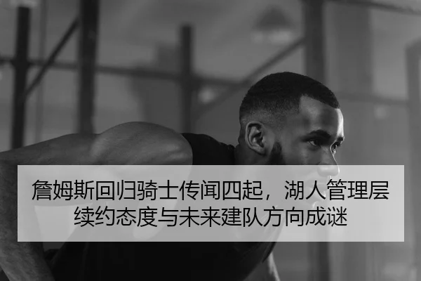詹姆斯回归骑士传闻四起，湖人管理层续约态度与未来建队方向成谜