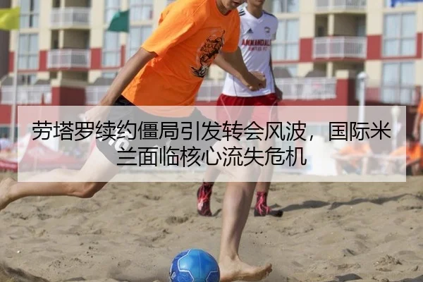 劳塔罗续约僵局引发转会风波，国际米兰面临核心流失危机