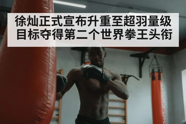 徐灿正式宣布升重至超羽量级 目标夺得第二个世界拳王头衔